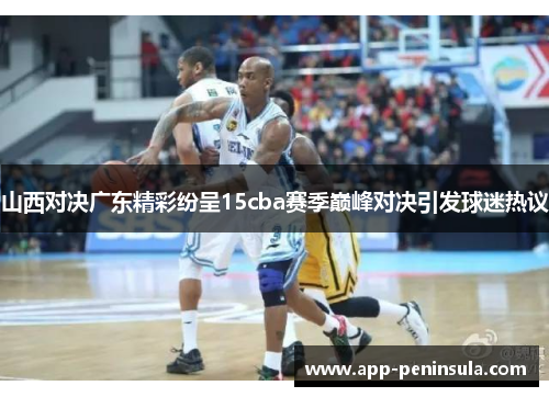 山西对决广东精彩纷呈15cba赛季巅峰对决引发球迷热议